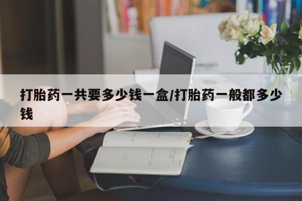 堕胎药网上正品购买微信打胎药一共要多少钱一盒/打胎药一般都多少钱