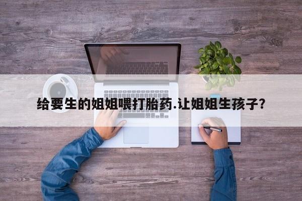 堕胎药网上正品购买微信给要生的姐姐喂打胎药.让姐姐生孩子？