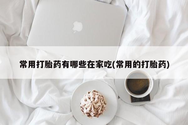 堕胎药网上正品购买微信常用打胎药有哪些在家吃(常用的打胎药)