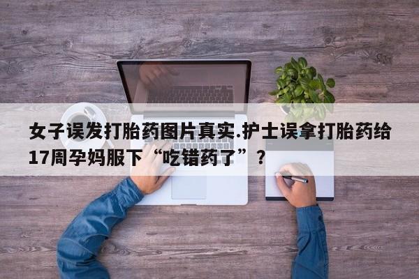 堕胎药网上正品购买微信女子误发打胎药图片真实.护士误拿打胎药给17周孕妈服下“吃错药了”？