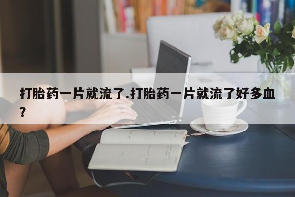 堕胎药网上正品购买微信打胎药一片就流了.打胎药一片就流了好多血？