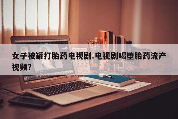 堕胎药网上正品购买微信女子被罐打胎药电视剧.电视剧喝堕胎药流产视频？
