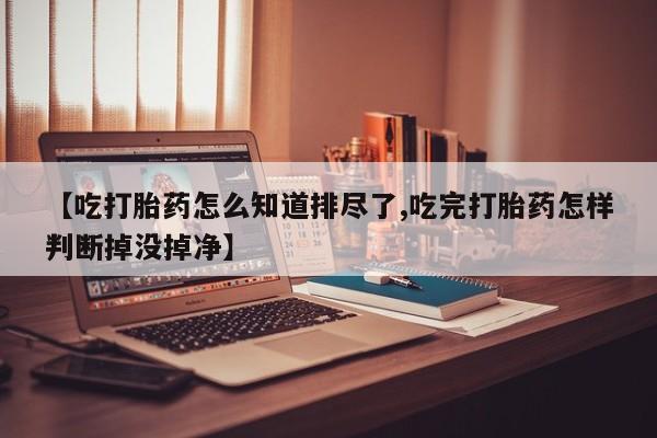 堕胎药网上正品购买微信【吃打胎药怎么知道排尽了,吃完打胎药怎样判断掉没掉净】