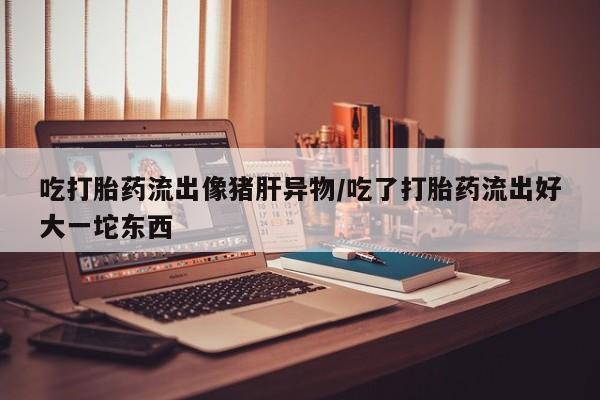 堕胎药网上正品购买微信吃打胎药流出像猪肝异物/吃了打胎药流出好大一坨东西