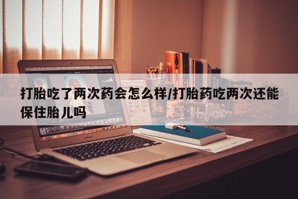 堕胎药网上正品购买微信打胎吃了两次药会怎么样/打胎药吃两次还能保住胎儿吗