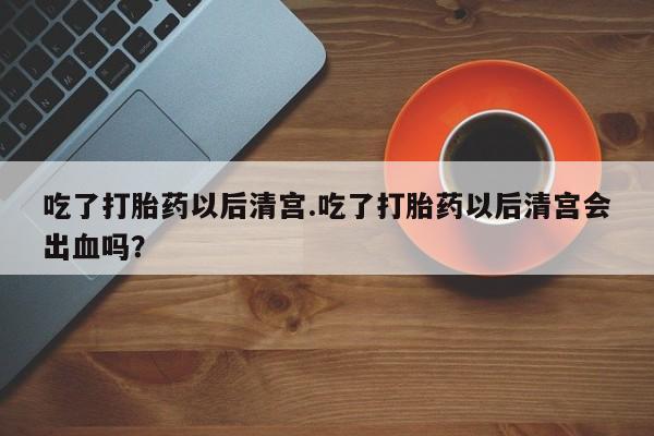 堕胎药网上正品购买微信吃了打胎药以后清宫.吃了打胎药以后清宫会出血吗？