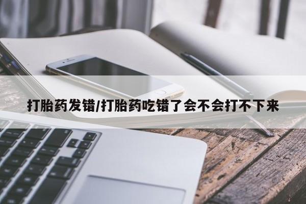 堕胎药网上正品购买微信打胎药发错/打胎药吃错了会不会打不下来