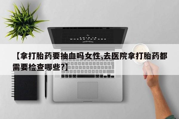 堕胎药网上正品购买微信【拿打胎药要抽血吗女性,去医院拿打胎药都需要检查哪些?】
