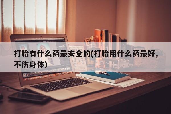 堕胎药网上正品购买微信打胎有什么药最安全的(打胎用什么药最好,不伤身体)