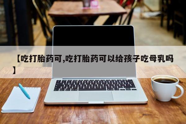 堕胎药网上正品购买微信【吃打胎药可,吃打胎药可以给孩子吃母乳吗】