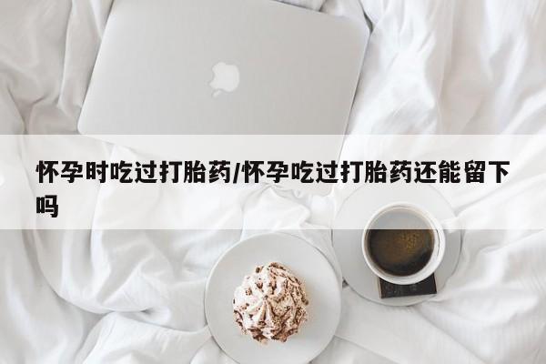堕胎药网上正品购买微信怀孕时吃过打胎药/怀孕吃过打胎药还能留下吗