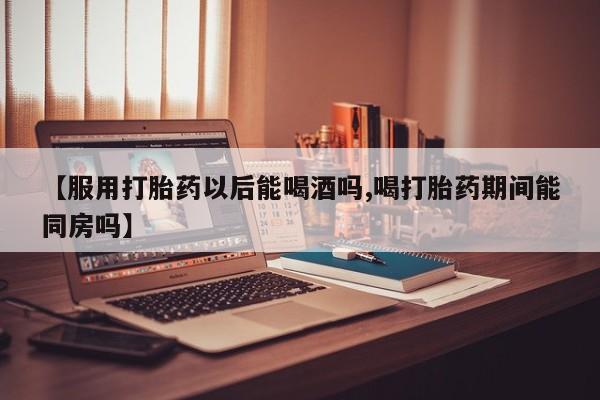 堕胎药网上正品购买微信【服用打胎药以后能喝酒吗,喝打胎药期间能同房吗】
