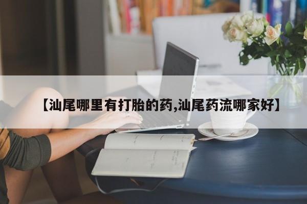 堕胎药网上正品购买微信【汕尾哪里有打胎的药,汕尾药流哪家好】