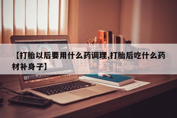堕胎药网上正品购买微信【打胎以后要用什么药调理,打胎后吃什么药材补身子】