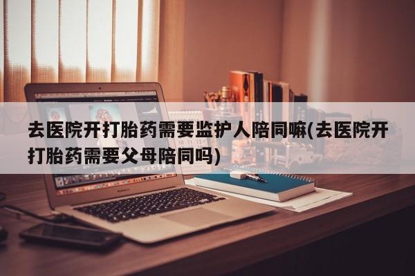 堕胎药网上正品购买微信去医院开打胎药需要监护人陪同嘛(去医院开打胎药需要父母陪同吗)