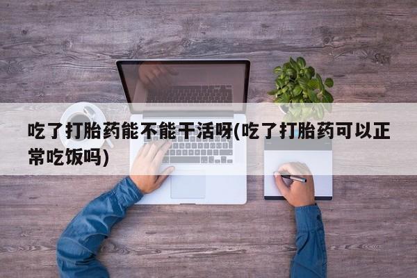 堕胎药网上正品购买微信吃了打胎药能不能干活呀(吃了打胎药可以正常吃饭吗)