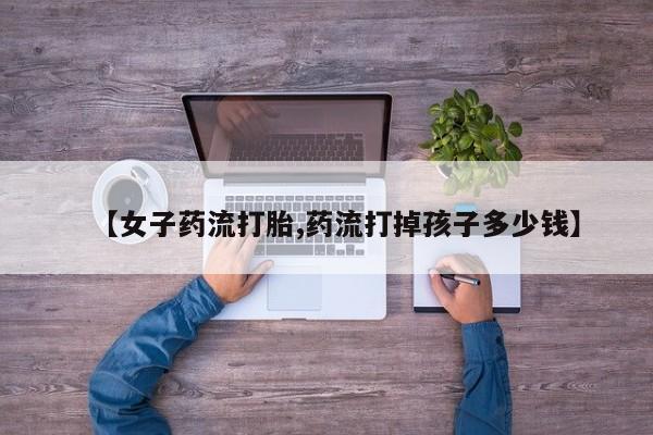 堕胎药网上正品购买微信【女子药流打胎,药流打掉孩子多少钱】