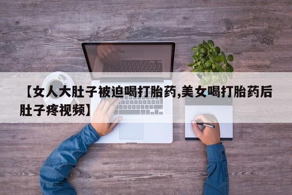 堕胎药网上正品购买微信【女人大肚子被迫喝打胎药,美女喝打胎药后肚子疼视频】
