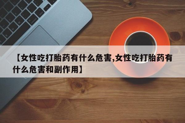 堕胎药网上正品购买微信【女性吃打胎药有什么危害,女性吃打胎药有什么危害和副作用】