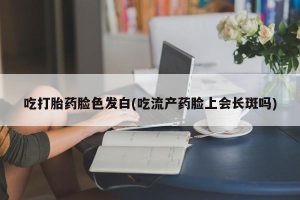堕胎药网上正品购买微信吃打胎药脸色发白(吃流产药脸上会长斑吗)