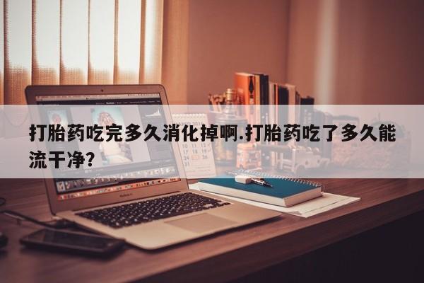 堕胎药网上正品购买微信打胎药吃完多久消化掉啊.打胎药吃了多久能流干净？