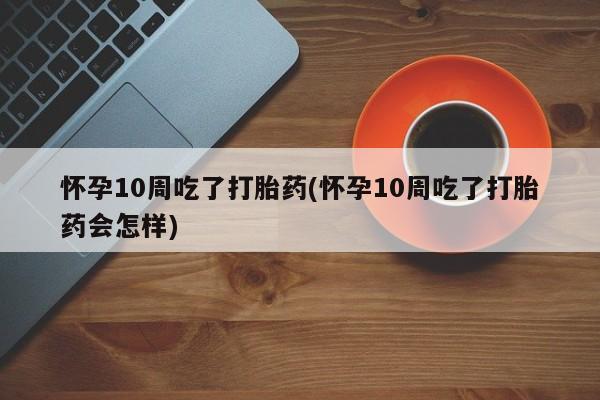 堕胎药网上正品购买微信怀孕10周吃了打胎药(怀孕10周吃了打胎药会怎样)