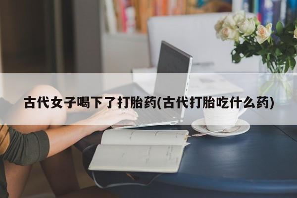 堕胎药网上正品购买微信古代女子喝下了打胎药(古代打胎吃什么药)