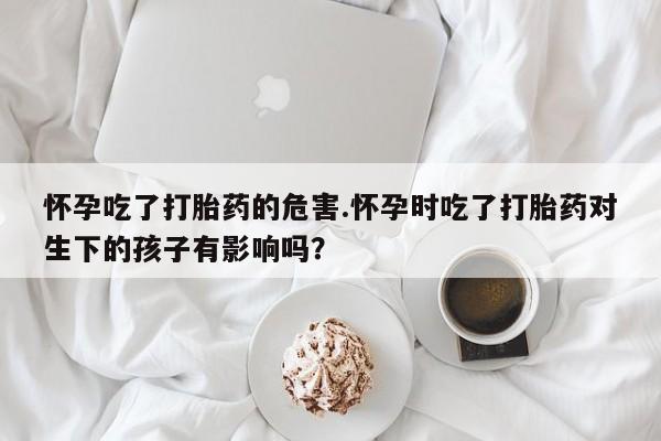 堕胎药网上正品购买微信怀孕吃了打胎药的危害.怀孕时吃了打胎药对生下的孩子有影响吗？