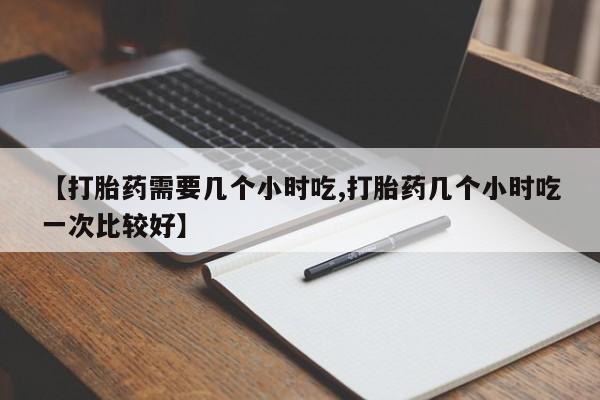 堕胎药网上正品购买微信【打胎药需要几个小时吃,打胎药几个小时吃一次比较好】