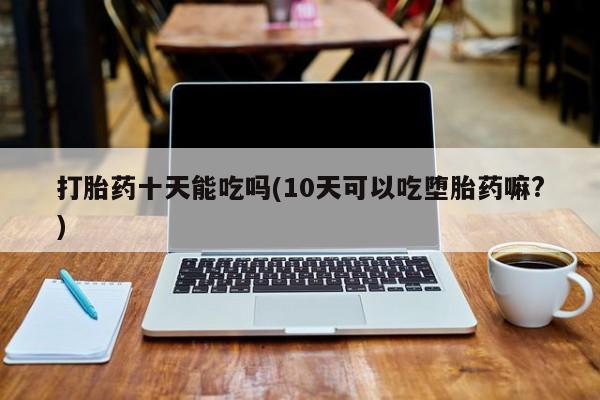 堕胎药网上正品购买微信打胎药十天能吃吗(10天可以吃堕胎药嘛?)