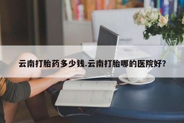 堕胎药网上正品购买微信云南打胎药多少钱.云南打胎哪的医院好？
