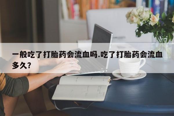 堕胎药网上正品购买微信一般吃了打胎药会流血吗.吃了打胎药会流血多久？