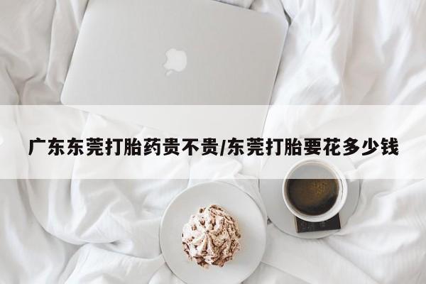 堕胎药网上正品购买微信广东东莞打胎药贵不贵/东莞打胎要花多少钱
