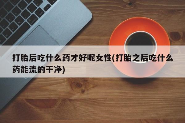 堕胎药网上正品购买微信打胎后吃什么药才好呢女性(打胎之后吃什么药能流的干净)