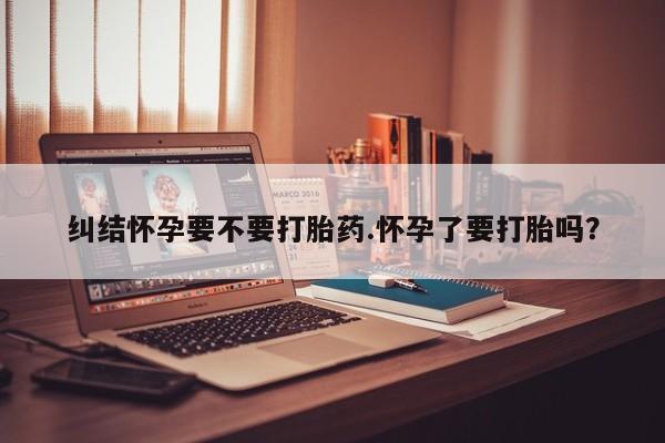 堕胎药网上正品购买微信纠结怀孕要不要打胎药.怀孕了要打胎吗？