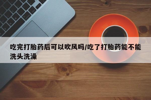 堕胎药网上正品购买微信吃完打胎药后可以吹风吗/吃了打胎药能不能洗头洗澡