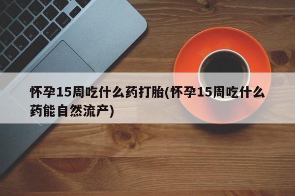 堕胎药网上正品购买微信怀孕15周吃什么药打胎(怀孕15周吃什么药能自然流产)