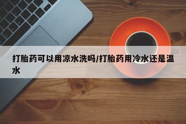 堕胎药网上正品购买微信打胎药可以用凉水洗吗/打胎药用冷水还是温水