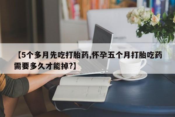 堕胎药网上正品购买微信【5个多月先吃打胎药,怀孕五个月打胎吃药需要多久才能掉?】