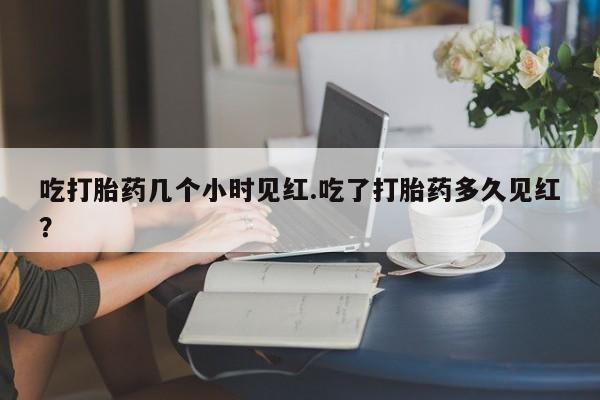 堕胎药网上正品购买微信吃打胎药几个小时见红.吃了打胎药多久见红？