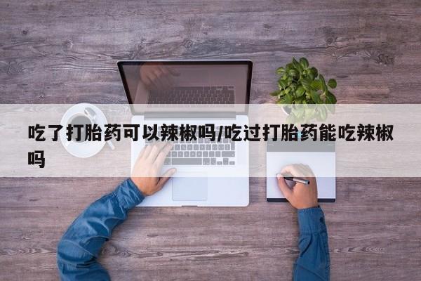 堕胎药网上正品购买微信吃了打胎药可以辣椒吗/吃过打胎药能吃辣椒吗