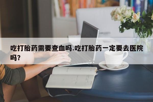 堕胎药网上正品购买微信吃打胎药需要查血吗.吃打胎药一定要去医院吗？