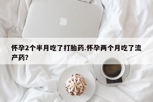 堕胎药网上正品购买微信怀孕2个半月吃了打胎药.怀孕两个月吃了流产药？