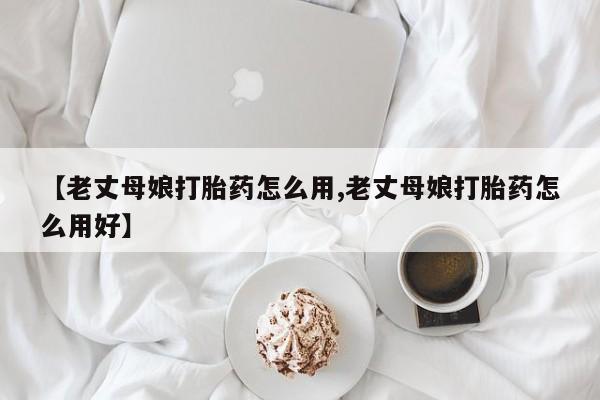 堕胎药网上正品购买微信【老丈母娘打胎药怎么用,老丈母娘打胎药怎么用好】