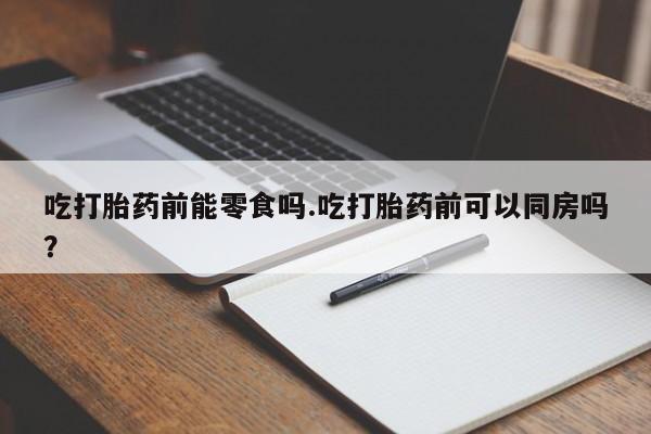 堕胎药网上正品购买微信吃打胎药前能零食吗.吃打胎药前可以同房吗？