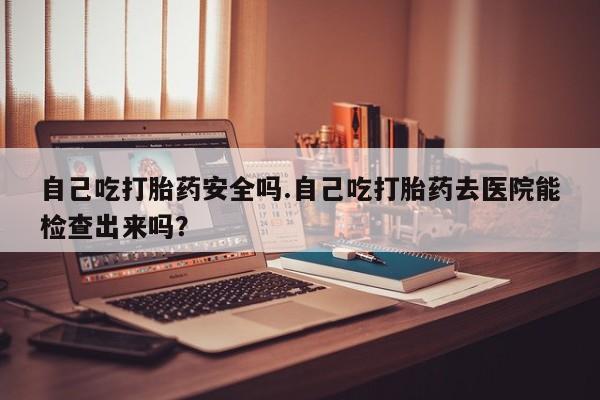 堕胎药网上正品购买微信自己吃打胎药安全吗.自己吃打胎药去医院能检查出来吗？