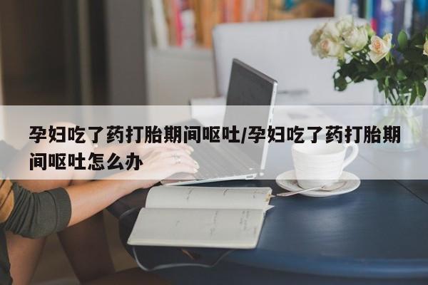 堕胎药网上正品购买微信孕妇吃了药打胎期间呕吐/孕妇吃了药打胎期间呕吐怎么办
