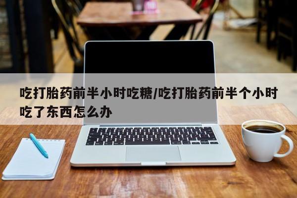 堕胎药网上正品购买微信吃打胎药前半小时吃糖/吃打胎药前半个小时吃了东西怎么办