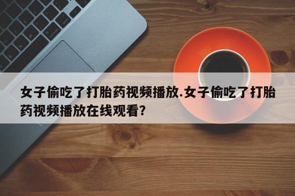 堕胎药网上正品购买微信女子偷吃了打胎药视频播放.女子偷吃了打胎药视频播放在线观看？