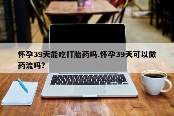 堕胎药网上正品购买微信怀孕39天能吃打胎药吗.怀孕39天可以做药流吗？